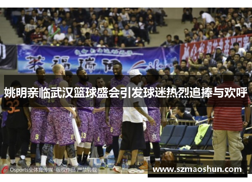 姚明亲临武汉篮球盛会引发球迷热烈追捧与欢呼