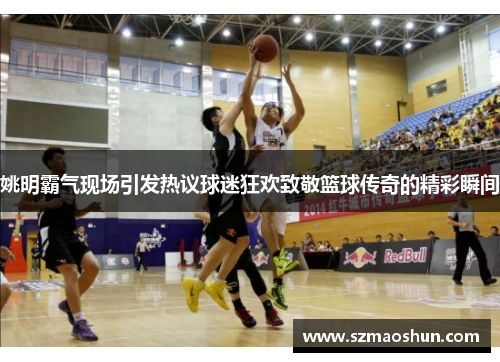 姚明霸气现场引发热议球迷狂欢致敬篮球传奇的精彩瞬间