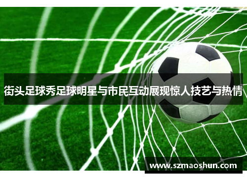 街头足球秀足球明星与市民互动展现惊人技艺与热情