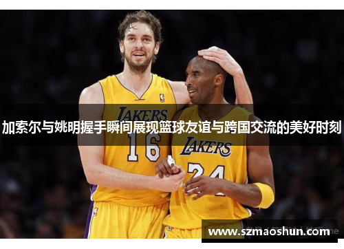加索尔与姚明握手瞬间展现篮球友谊与跨国交流的美好时刻