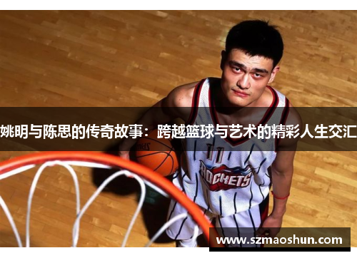 姚明与陈思的传奇故事：跨越篮球与艺术的精彩人生交汇