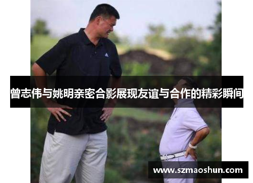 曾志伟与姚明亲密合影展现友谊与合作的精彩瞬间