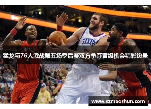 猛龙与76人激战第五场季后赛双方争夺晋级机会精彩纷呈